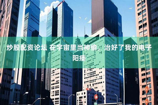 炒股配资论坛 在宇宙里当神偷，治好了我的电子阳痿