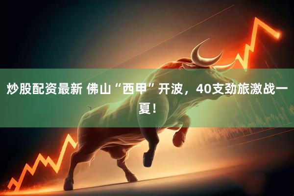 炒股配资最新 佛山“西甲”开波，40支劲旅激战一夏！
