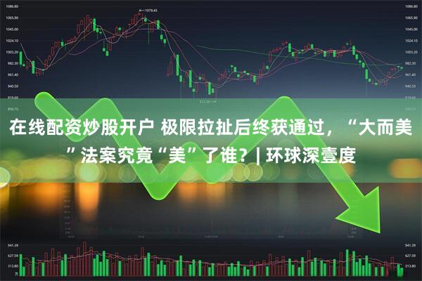在线配资炒股开户 极限拉扯后终获通过，“大而美”法案究竟“美”了谁？| 环球深壹度