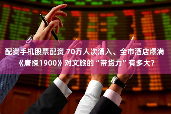 配资手机股票配资 70万人次涌入、全市酒店爆满 《唐探1900》对文旅的“带货力”有多大？