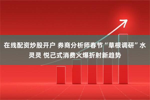 在线配资炒股开户 券商分析师春节“草根调研”水灵灵 悦己式消费火爆折射新趋势