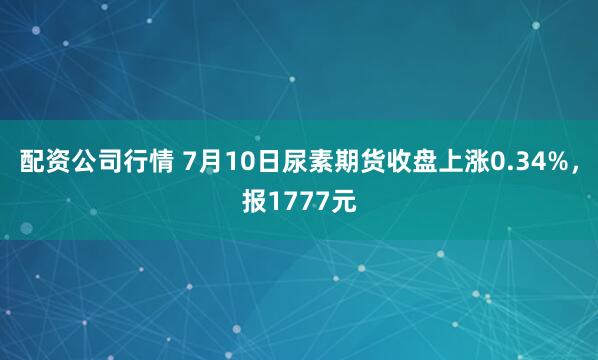 配资公司行情 7月10日尿素期货收盘上涨0.34%，报1777元
