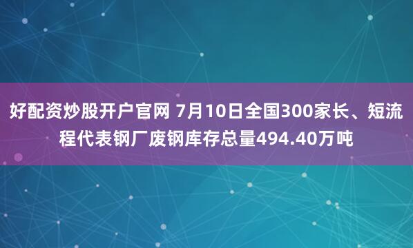 好配资炒股开户官网 7月10日全国300家长、短流程代表钢厂废钢库存总量494.40万吨