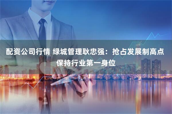 配资公司行情 绿城管理耿忠强：抢占发展制高点 保持行业第一身位