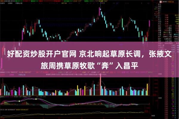 好配资炒股开户官网 京北响起草原长调，张掖文旅周携草原牧歌“奔”入昌平