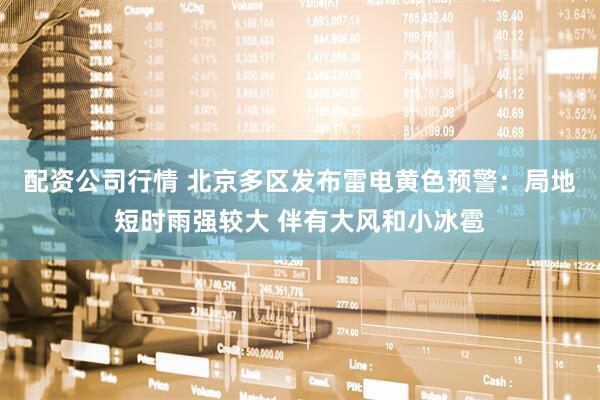 配资公司行情 北京多区发布雷电黄色预警：局地短时雨强较大 伴有大风和小冰雹