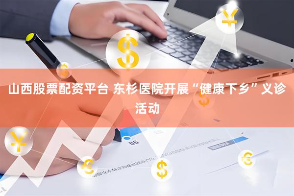 山西股票配资平台 东杉医院开展“健康下乡”义诊活动