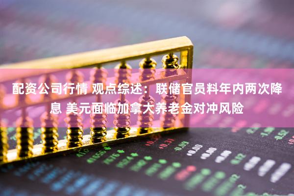 配资公司行情 观点综述：联储官员料年内两次降息 美元面临加拿大养老金对冲风险