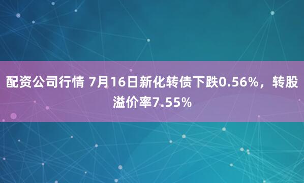 配资公司行情 7月16日新化转债下跌0.56%，转股溢价率7.55%