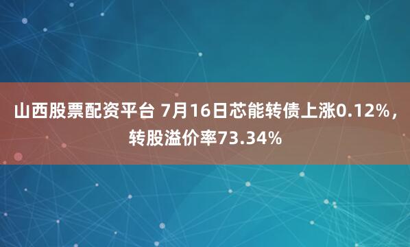 山西股票配资平台 7月16日芯能转债上涨0.12%，转股溢价率73.34%