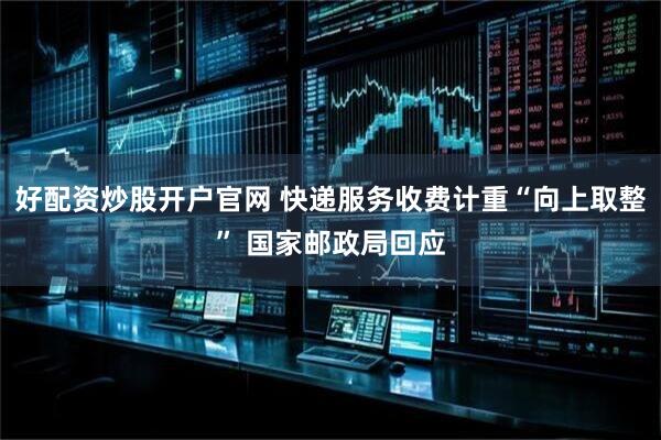 好配资炒股开户官网 快递服务收费计重“向上取整” 国家邮政局回应