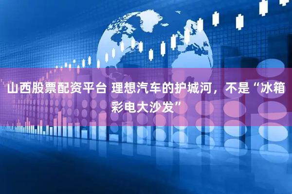 山西股票配资平台 理想汽车的护城河，不是“冰箱彩电大沙发”