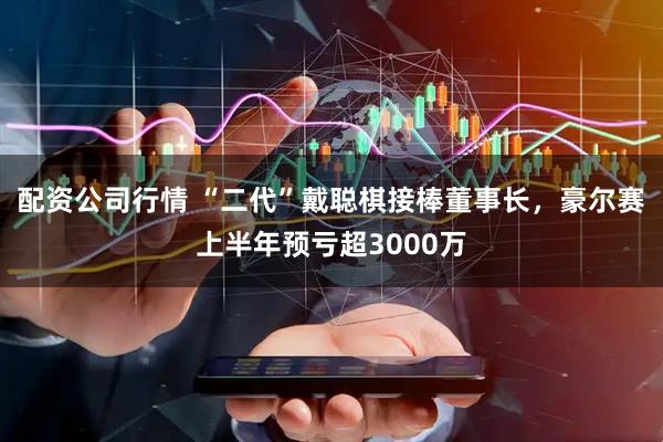 配资公司行情 “二代”戴聪棋接棒董事长，豪尔赛上半年预亏超3000万