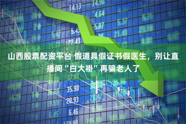 山西股票配资平台 假道具假证书假医生，别让直播间“白大褂”再骗老人了