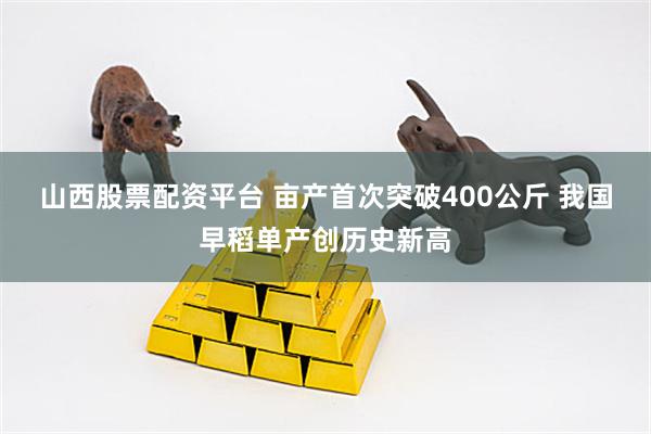 山西股票配资平台 亩产首次突破400公斤 我国早稻单产创历史新高