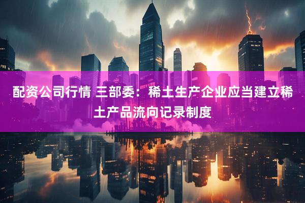 配资公司行情 三部委：稀土生产企业应当建立稀土产品流向记录制度