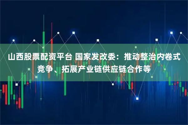 山西股票配资平台 国家发改委：推动整治内卷式竞争、拓展产业链供应链合作等