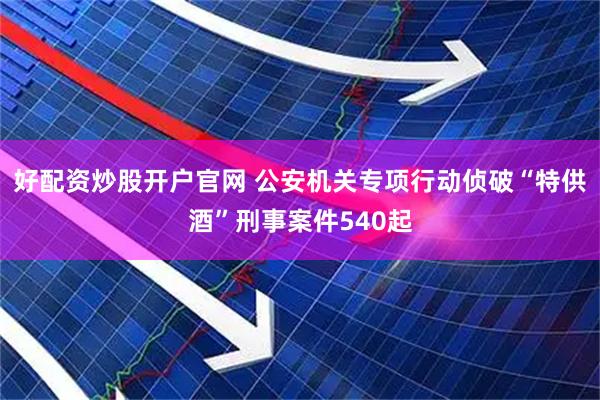 好配资炒股开户官网 公安机关专项行动侦破“特供酒”刑事案件540起