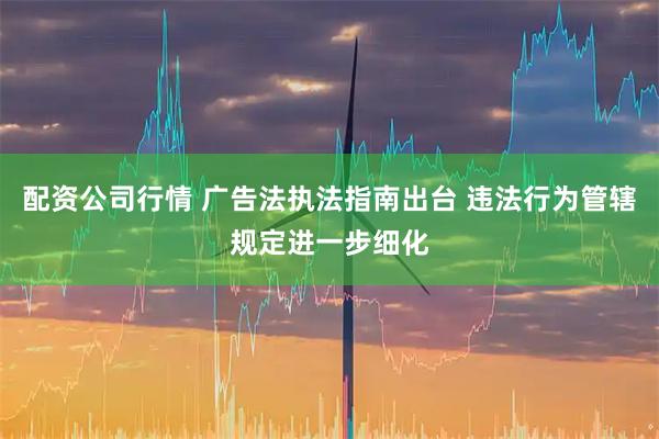 配资公司行情 广告法执法指南出台 违法行为管辖规定进一步细化