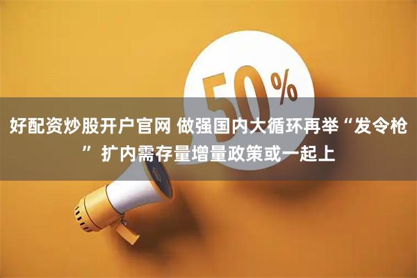 好配资炒股开户官网 做强国内大循环再举“发令枪” 扩内需存量增量政策或一起上
