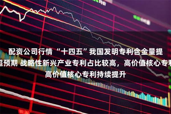 配资公司行情 “十四五”我国发明专利含金量提升拥有量超预期 战略性新兴产业专利占比较高，高价值核心专利持续提升