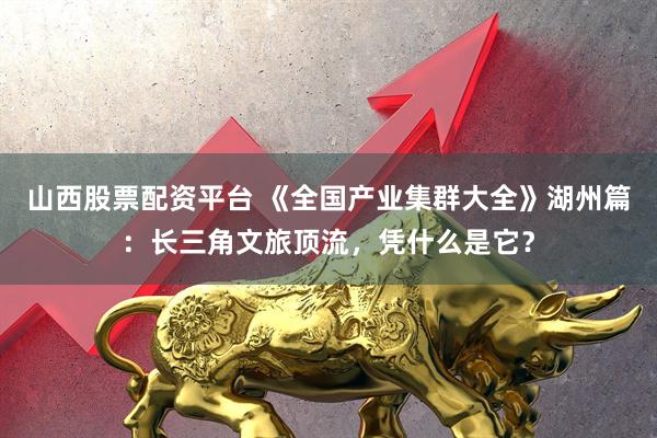 山西股票配资平台 《全国产业集群大全》湖州篇：长三角文旅顶流，凭什么是它？