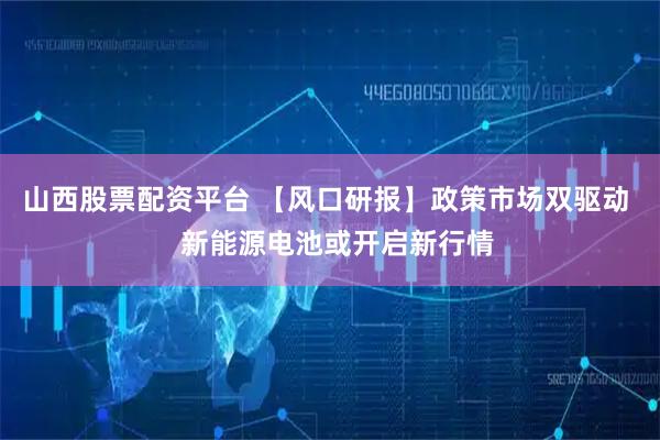 山西股票配资平台 【风口研报】政策市场双驱动   新能源电池或开启新行情