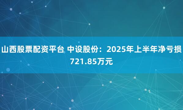 山西股票配资平台 中设股份：2025年上半年净亏损721.85万元