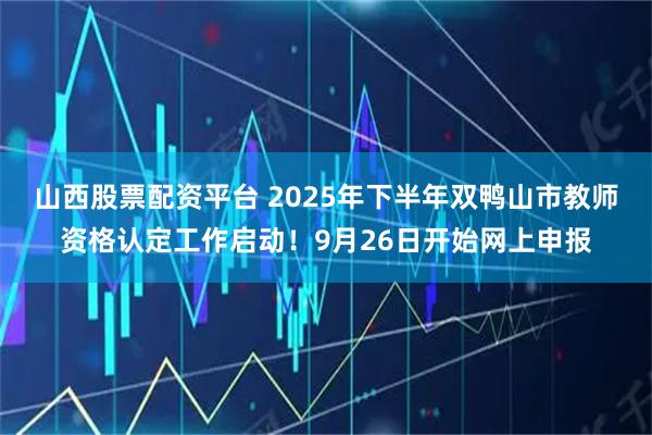 山西股票配资平台 2025年下半年双鸭山市教师资格认定工作启动！9月26日开始网上申报