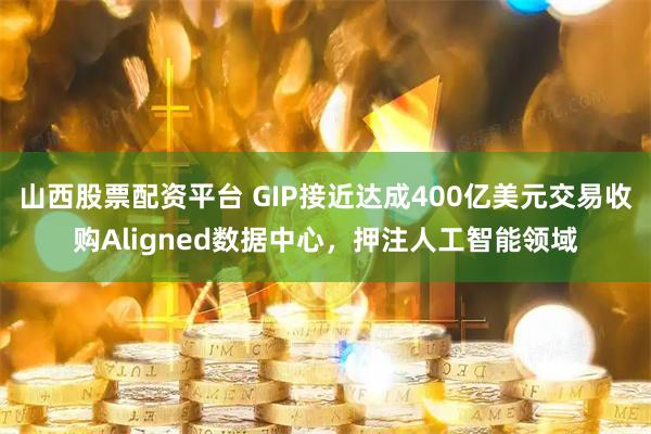 山西股票配资平台 GIP接近达成400亿美元交易收购Aligned数据中心，押注人工智能领域