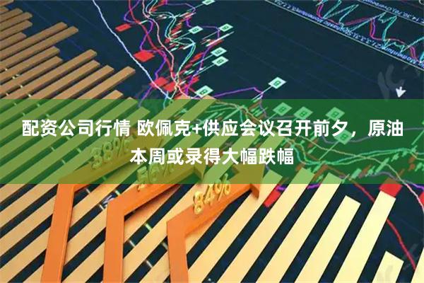 配资公司行情 欧佩克+供应会议召开前夕，原油本周或录得大幅跌幅