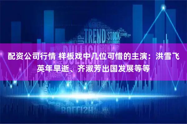 配资公司行情 样板戏中几位可惜的主演：洪雪飞英年早逝、齐淑芳出国发展等等